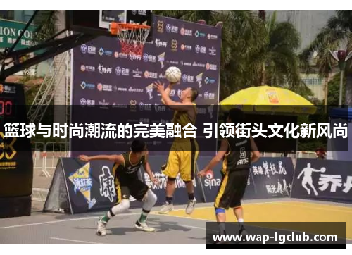 篮球与时尚潮流的完美融合 引领街头文化新风尚