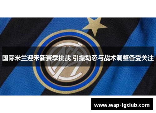 国际米兰迎来新赛季挑战 引援动态与战术调整备受关注