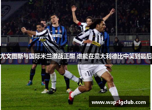尤文图斯与国际米兰激战正酣 谁能在意大利德比中笑到最后