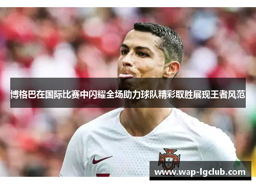 博格巴在国际比赛中闪耀全场助力球队精彩取胜展现王者风范 博格巴在国际比赛中闪耀全场助力球队精彩取胜展现王者风范