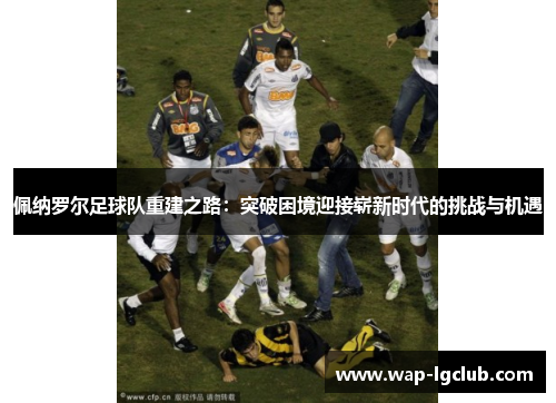 佩纳罗尔足球队重建之路:突破困境迎接崭新时代的挑战与机遇 佩纳罗尔足球队重建之路:突破困境迎接崭新时代的挑战与机遇