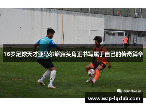 16岁足球天才亚马尔崭露头角正书写属于自己的传奇篇章