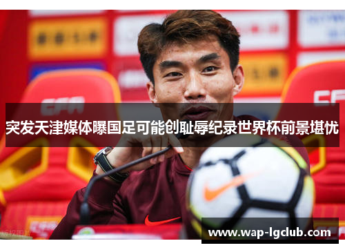 突发天津媒体曝国足可能创耻辱纪录世界杯前景堪忧