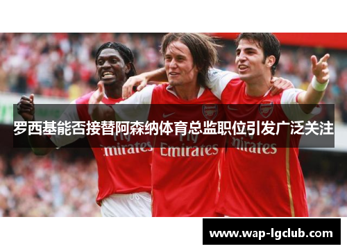 罗西基能否接替阿森纳体育总监职位引发广泛关注