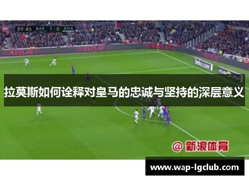 拉莫斯如何诠释对皇马的忠诚与坚持的深层意义