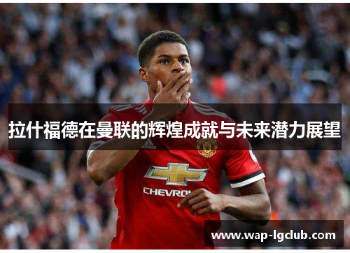 拉什福德在曼联的辉煌成就与未来潜力展望