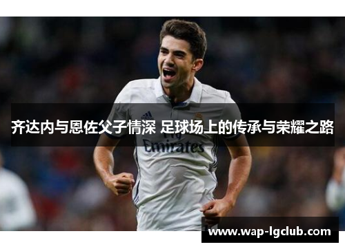 齐达内与恩佐父子情深 足球场上的传承与荣耀之路