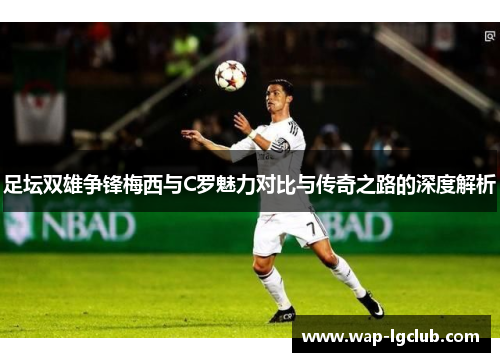 足坛双雄争锋梅西与C罗魅力对比与传奇之路的深度解析