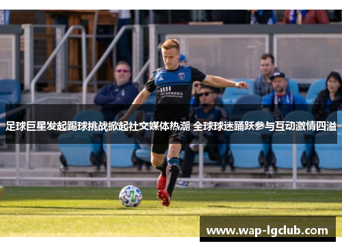 足球巨星发起踢球挑战掀起社交媒体热潮 全球球迷踊跃参与互动激情四溢