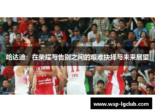 哈达迪：在荣耀与告别之间的艰难抉择与未来展望
